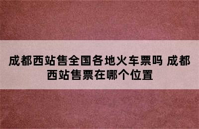 成都西站售全国各地火车票吗 成都西站售票在哪个位置